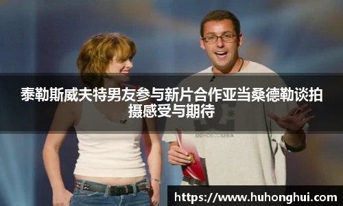 泰勒斯威夫特男友参与新片合作亚当桑德勒谈拍摄感受与期待